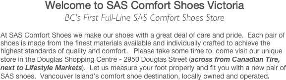 Welcome to SAS Comfort Shoes Victoria
BC’s First Full-Line SAS Comfort Shoes Store

At SAS Comfort Shoes we make our shoes with a great deal of care and pride.  Each pair of shoes is made from the finest materials available and individually crafted to achieve the highest standards of quality and comfort.   Please take some time to  come visit our unique store in the Douglas Shopping Centre - 2950 Douglas Street (across from Canadian Tire, next to Lifestyle Markets).  Let us measure your foot properly and fit you with a new pair of SAS shoes.  Vancouver Island’s comfort shoe destination, locally owned and operated.