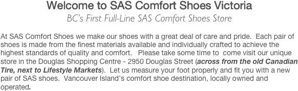 Welcome to SAS Comfort Shoes Victoria
BC’s First Full-Line SAS Comfort Shoes Store

At SAS Comfort Shoes we make our shoes with a great deal of care and pride.  Each pair of shoes is made from the finest materials available and individually crafted to achieve the highest standards of quality and comfort.   Please take some time to  come visit our unique store in the Douglas Shopping Centre - 2950 Douglas Street (across from the old Canadian Tire, next to Lifestyle Markets).  Let us measure your foot properly and fit you with a new pair of SAS shoes.  Vancouver Island’s comfort shoe destination, locally owned and operated.